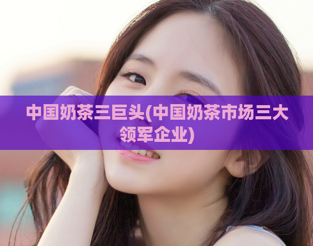中国奶茶三巨头(中国奶茶市场三大领军企业)