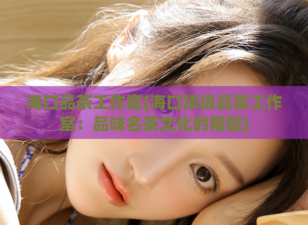 海口品茶工作室(海口顶级品茶工作室:品味名茶文化的精髓)