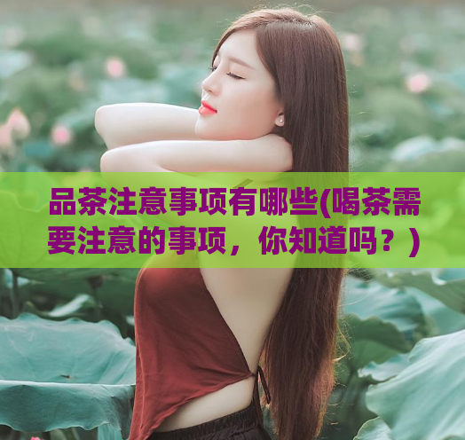 品茶注意事项有哪些(喝茶需要注意的事项，你知道吗？)