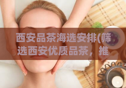 西安品茶海选安排(筛选西安优质品茶，推荐口感纯正的茶叶！)