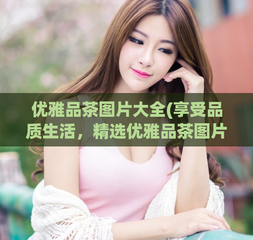 优雅品茶图片大全(享受品质生活，精选优雅品茶图片展示)