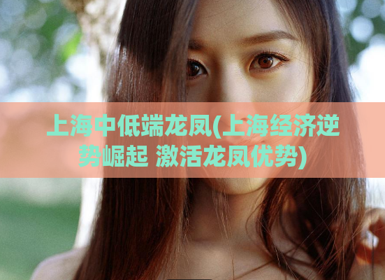 上海中低端龙凤(上海经济逆势崛起 激活龙凤优势)