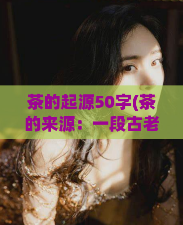 茶的起源50字(茶的来源：一段古老的历史简介)