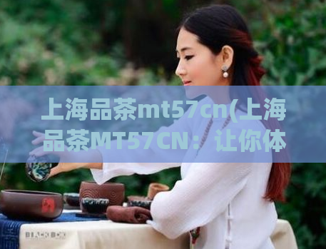 上海品茶mt57cn(上海品茶MT57CN:让你体验不一样的品茶之旅)