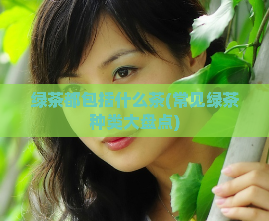 绿茶都包括什么茶(常见绿茶种类大盘点)