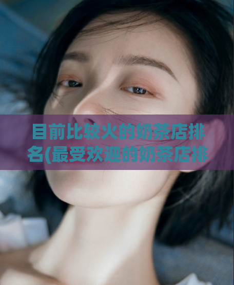 目前比较火的奶茶店排名(最受欢迎的奶茶店排名汇总)