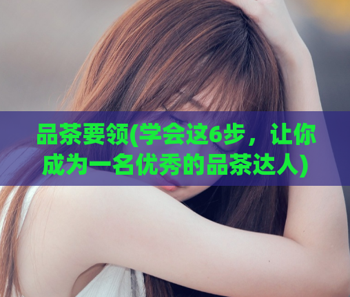 品茶要领(学会这6步,让你成为一名优秀的品茶达人)