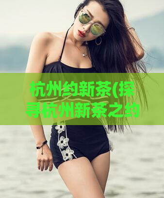 杭州约新茶(探寻杭州新茶之约,品味古城文化与美食)