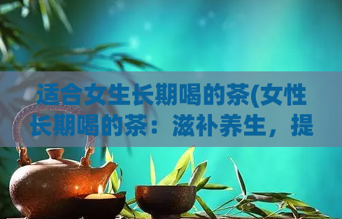 适合女生长期喝的茶(女性长期喝的茶：滋补养生，提升健康水平)