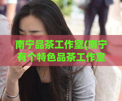 南宁品茶工作室(南宁有个特色品茶工作室,品质独特,非常引人注目的!)
