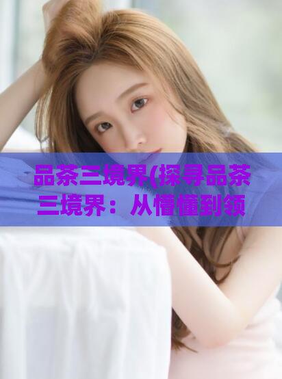 品茶三境界(探寻品茶三境界:从懵懂到领悟的茶道之旅)