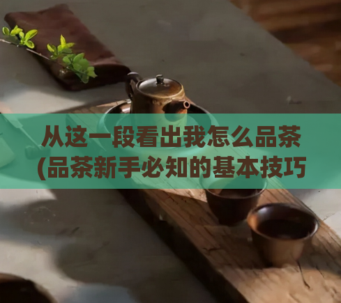 从这一段看出我怎么品茶(品茶新手必知的基本技巧和注意事项)