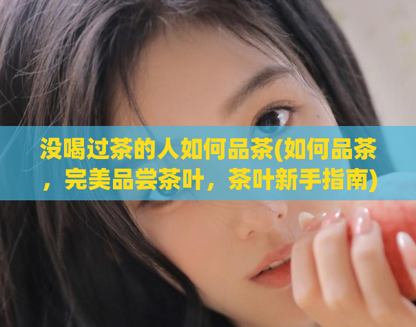 没喝过茶的人如何品茶(如何品茶，完美品尝茶叶，茶叶新手指南)