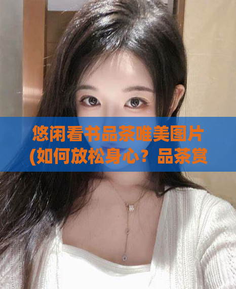 悠闲看书品茶唯美图片(如何放松身心？品茶赏图是好方法！)