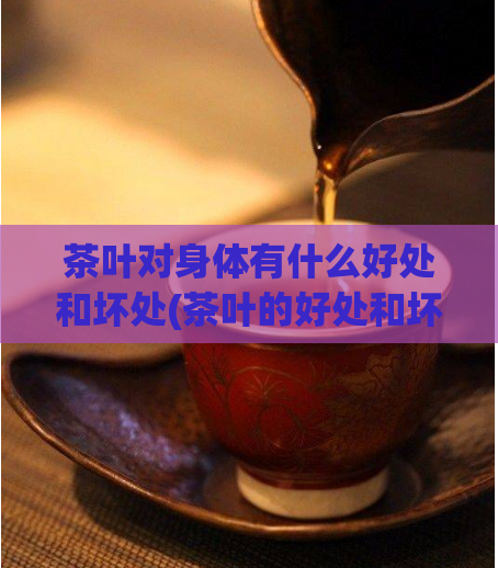 茶叶对身体有什么好处和坏处(茶叶的好处和坏处都有哪些？)
