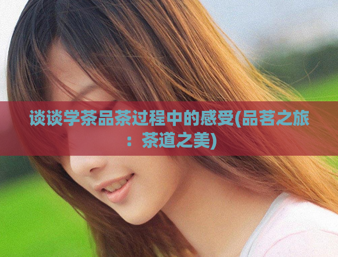 谈谈学茶品茶过程中的感受(品茗之旅：茶道之美)