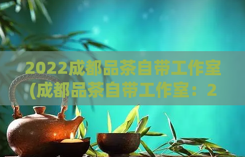 2022成都品茶自带工作室(成都品茶自带工作室：2022新兴网红打卡胜地)