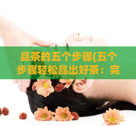品茶的五个步骤(五个步骤轻松品出好茶：完整品饮指南)