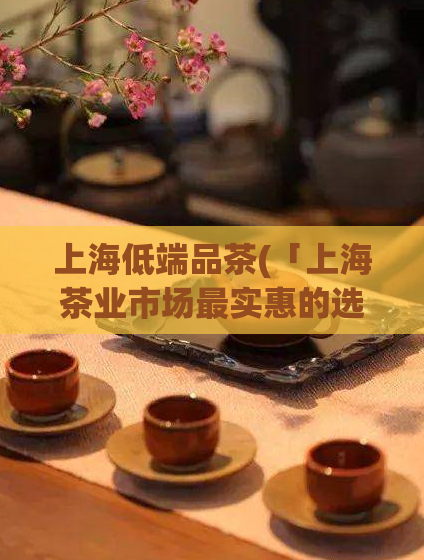 上海低端品茶(「上海茶业市场最实惠的选择」)