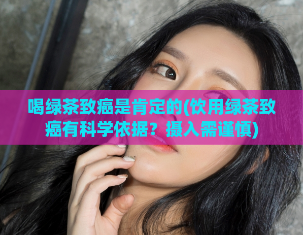喝绿茶致癌是肯定的(饮用绿茶致癌有科学依据?摄入需谨慎)
