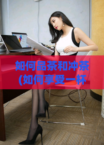 如何品茶和冲茶(如何享受一杯好茶：品茶和冲茶的完美指南)
