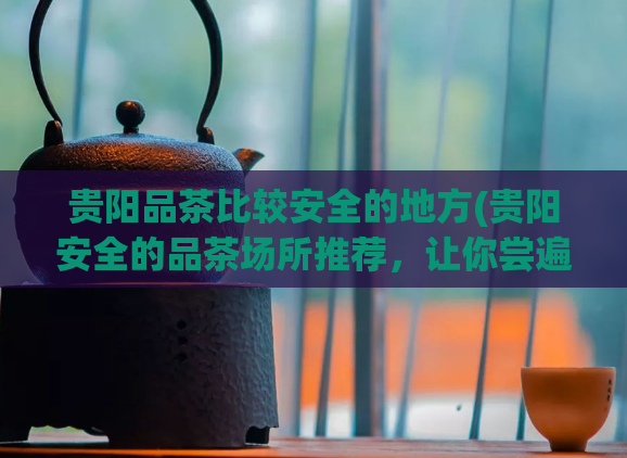 贵阳品茶比较安全的地方(贵阳安全的品茶场所推荐,让你尝遍正宗名茶)
