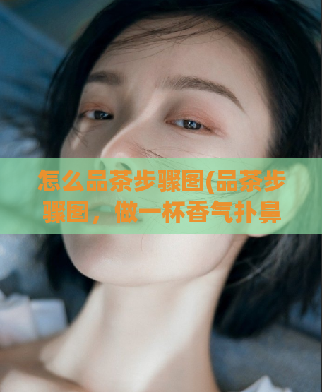 怎么品茶步骤图(品茶步骤图，做一杯香气扑鼻的好茶)