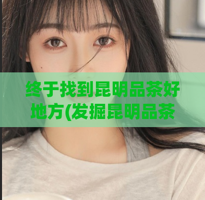 终于找到昆明品茶好地方(发掘昆明品茶的好去处)