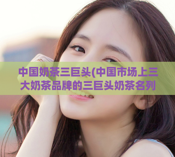 中国奶茶三巨头(中国市场上三大奶茶品牌的三巨头奶茶名列前茅)