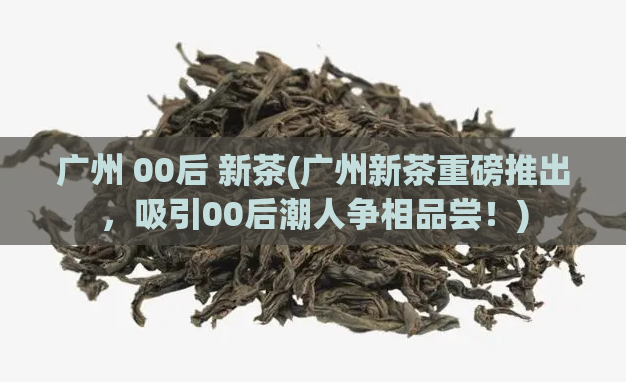 广州 00后 新茶(广州新茶重磅推出,吸引00后潮人争相品尝!)