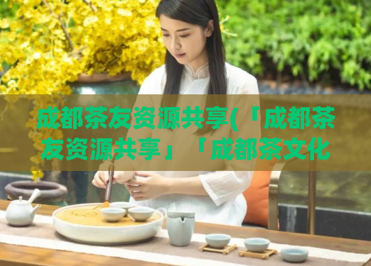 成都茶友资源共享(「成都茶友资源共享」「成都茶文化传承与分享」。)