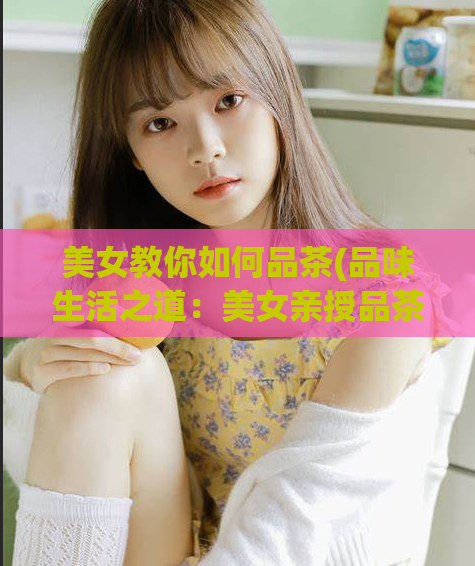美女教你如何品茶(品味生活之道:美女亲授品茶技巧)