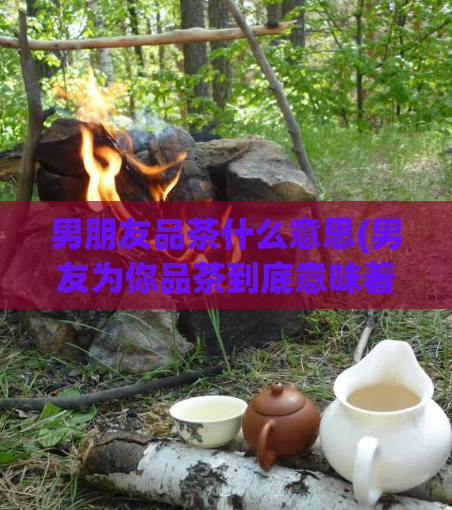 男朋友品茶什么意思(男友为你品茶到底意味着什么?)