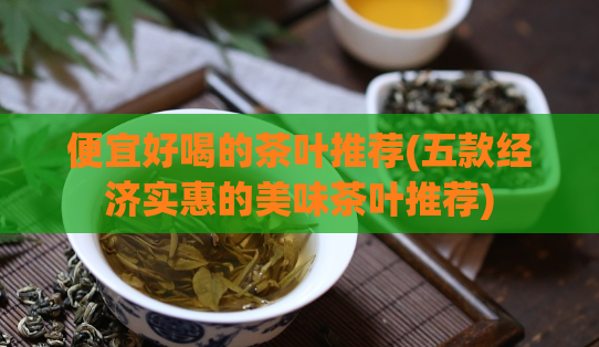 便宜好喝的茶叶推荐(五款经济实惠的美味茶叶推荐)