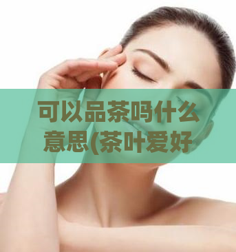 可以品茶吗什么意思(茶叶爱好者必看：品茶的正确方法！)