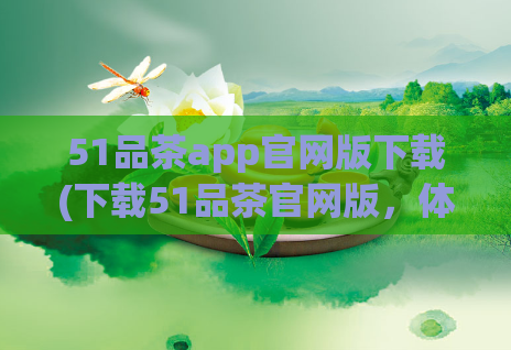 51品茶app官网版下载(下载51品茶官网版,体验高品质茶文化)