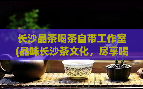 长沙品茶喝茶自带工作室(品味长沙茶文化,尽享喝茶新风尚)