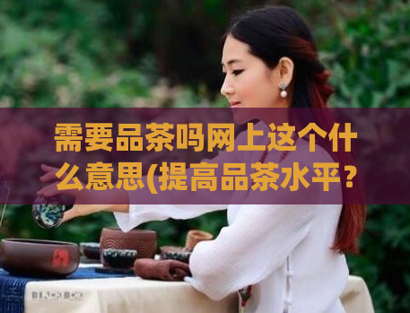 需要品茶吗网上这个什么意思(提高品茶水平?网上的“需要品茶吗”是什么?)