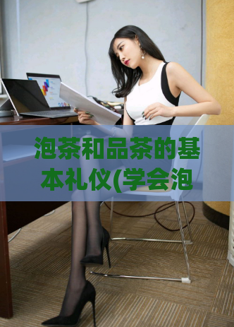 泡茶和品茶的基本礼仪(学会泡茶和品茶的基本礼仪，让你在茶道体验中更加优雅自信)