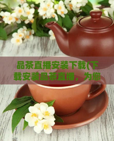 品茶直播安装下载(下载安装品茶直播,为您带来更多精彩直播!)