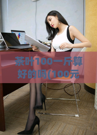 茶叶100一斤算好的吗(100元一斤的茶叶值得购买吗?)
