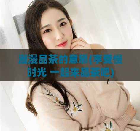 漫漫品茶的意思(享受慢时光 一起来品茶吧)