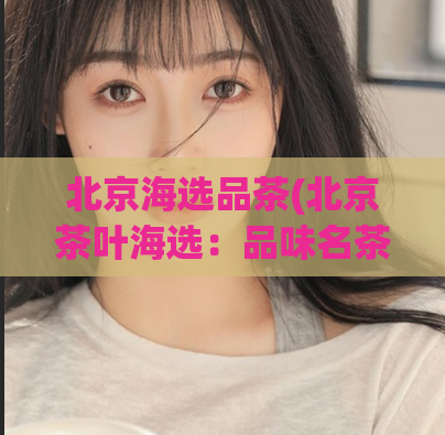 北京海选品茶(北京茶叶海选:品味名茶,探索文化)