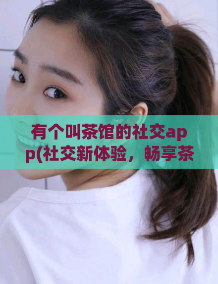 有个叫茶馆的社交app(社交新体验，畅享茶馆APP)