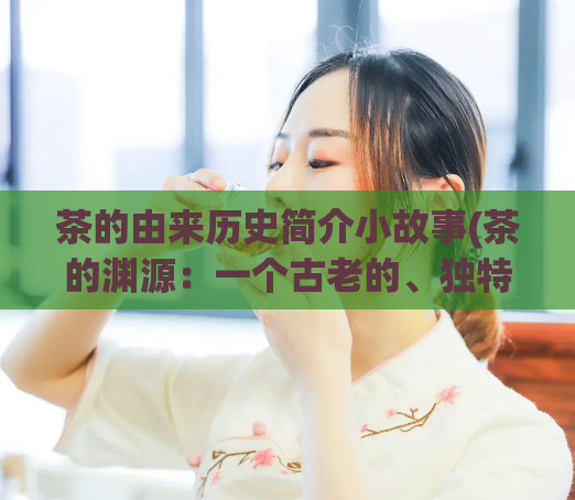 茶的由来历史简介小故事(茶的渊源:一个古老的、独特的、关于茶的故事)