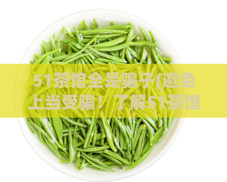 51茶馆全是骗子(避免上当受骗！了解51茶馆的真相)