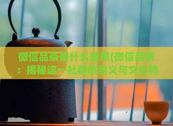 微信品茶是什么意思(微信品茶:揭秘这一社群的含义与文化特点)
