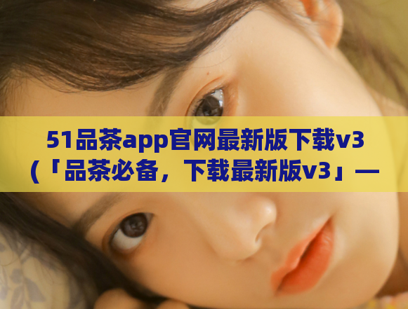 51品茶app官网最新版下载v3(「品茶必备,下载最新版v3」——51品茶app官网)