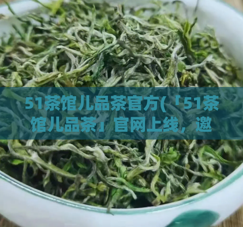 51茶馆儿品茶官方(「51茶馆儿品茶」官网上线,邀您品鉴正宗名茶)