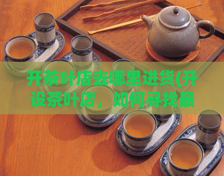 开茶叶店去哪里进货(开设茶叶店，如何寻找最佳供应商？)